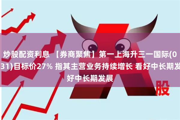 炒股配资利息 【券商聚焦】第一上海升三一国际(00631)目标价27% 指其主营业务持续增长 看好中长期发展