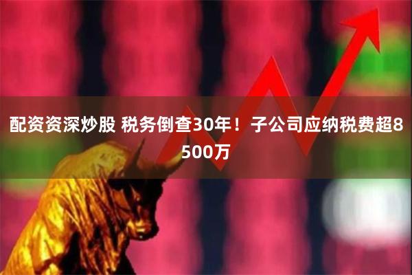 配资资深炒股 税务倒查30年！子公司应纳税费超8500万