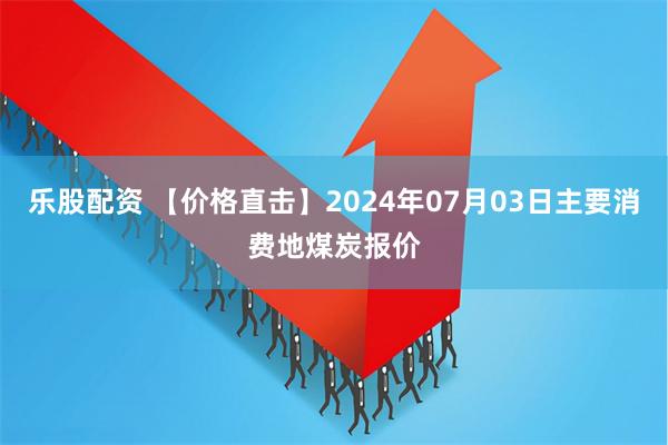 乐股配资 【价格直击】2024年07月03日主要消费地煤炭报价