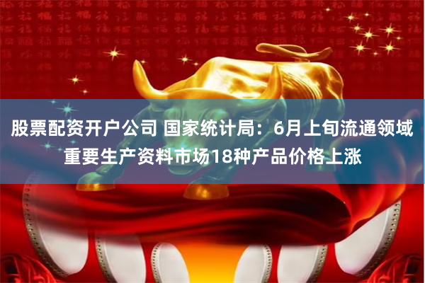 股票配资开户公司 国家统计局：6月上旬流通领域重要生产资料市场18种产品价格上涨