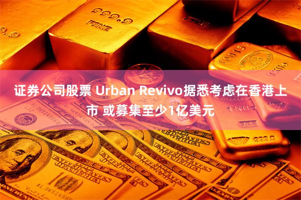 证券公司股票 Urban Revivo据悉考虑在香港上市 或募集至少1亿美元