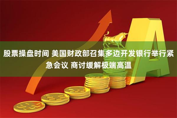 股票操盘时间 美国财政部召集多边开发银行举行紧急会议 商讨缓解极端高温