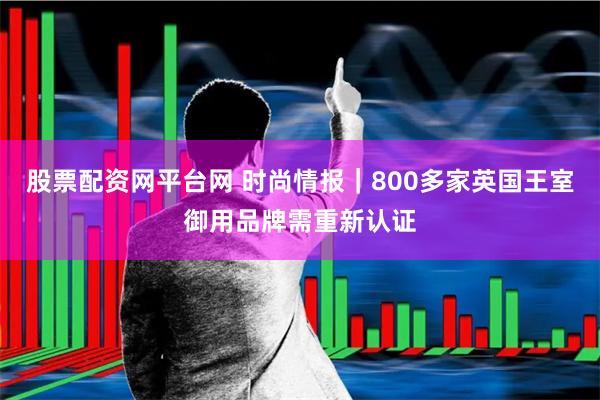 股票配资网平台网 时尚情报｜800多家英国王室御用品牌需重新认证