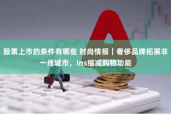 股票上市的条件有哪些 时尚情报｜奢侈品牌拓展非一线城市，Ins缩减购物功能