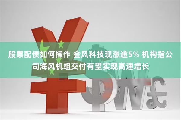 股票配债如何操作 金风科技现涨逾5% 机构指公司海风机组交付有望实现高速增长