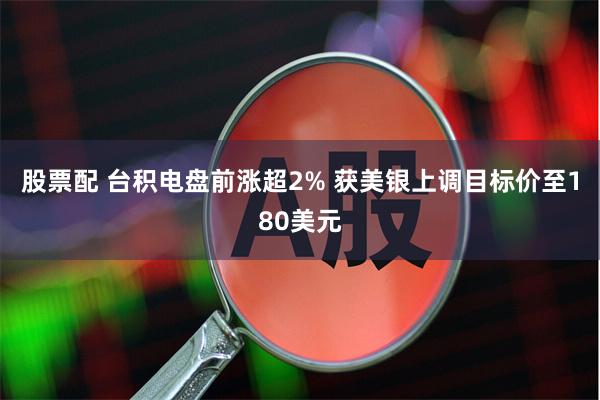 股票配 台积电盘前涨超2% 获美银上调目标价至180美元