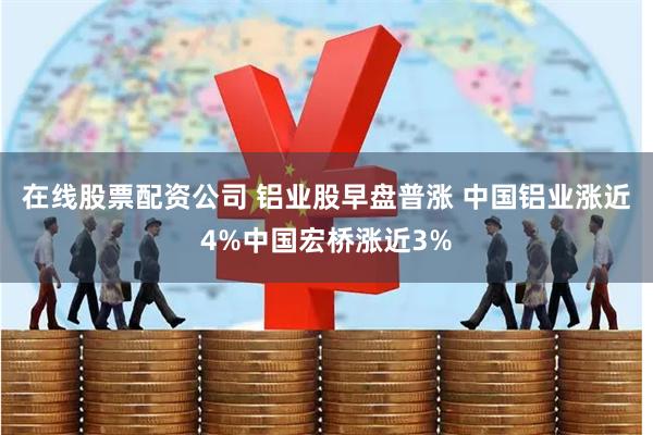 在线股票配资公司 铝业股早盘普涨 中国铝业涨近4%中国宏桥涨近3%