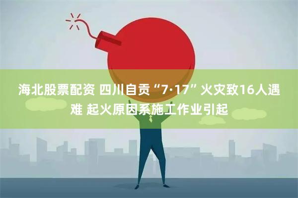 海北股票配资 四川自贡“7·17”火灾致16人遇难 起火原因系施工作业引起