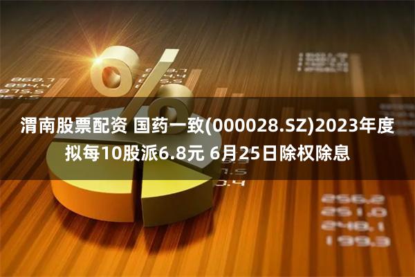 渭南股票配资 国药一致(000028.SZ)2023年度拟每10股派6.8元 6月25日除权除息