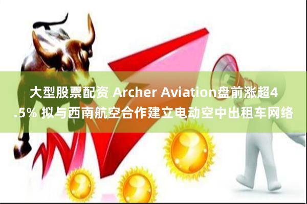 大型股票配资 Archer Aviation盘前涨超4.5% 拟与西南航空合作建立电动空中出租车网络