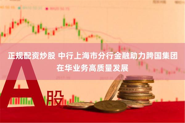 正规配资炒股 中行上海市分行金融助力跨国集团在华业务高质量发展