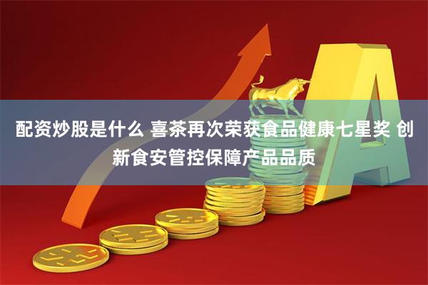 配资炒股是什么 喜茶再次荣获食品健康七星奖 创新食安管控保障产品品质