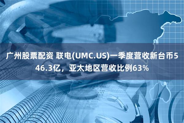 广州股票配资 联电(UMC.US)一季度营收新台币546.3亿，亚太地区营收比例63%