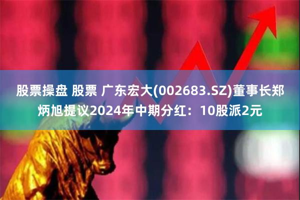 股票操盘 股票 广东宏大(002683.SZ)董事长郑炳旭提议2024年中期分红：10股派2元