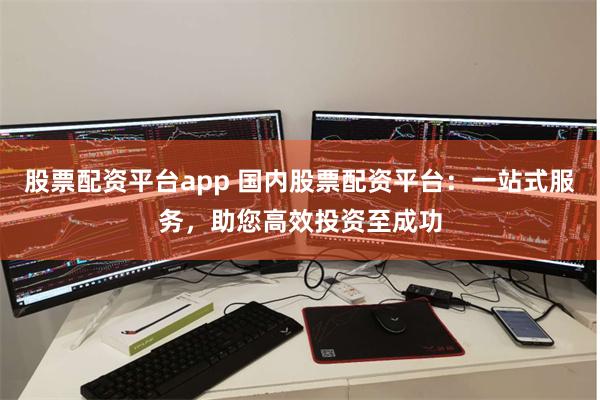 股票配资平台app 国内股票配资平台：一站式服务，助您高效投资至成功