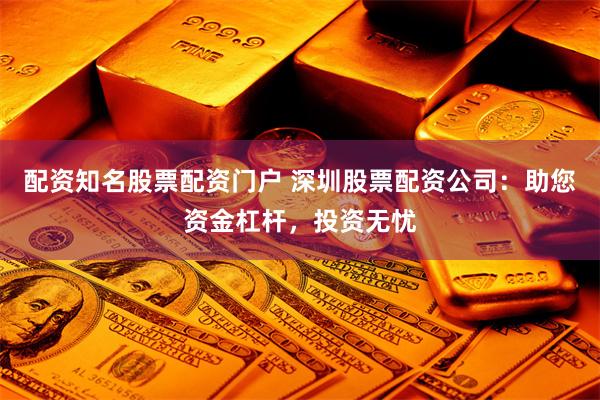 配资知名股票配资门户 深圳股票配资公司：助您资金杠杆，投资无忧