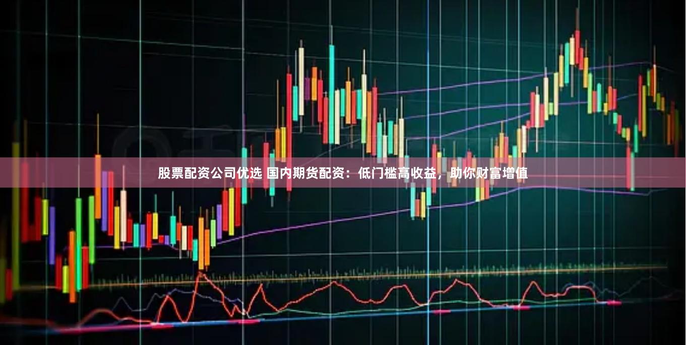 股票配资公司优选 国内期货配资：低门槛高收益，助你财富增值
