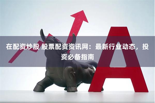 在配资炒股 股票配资资讯网：最新行业动态，投资必备指南