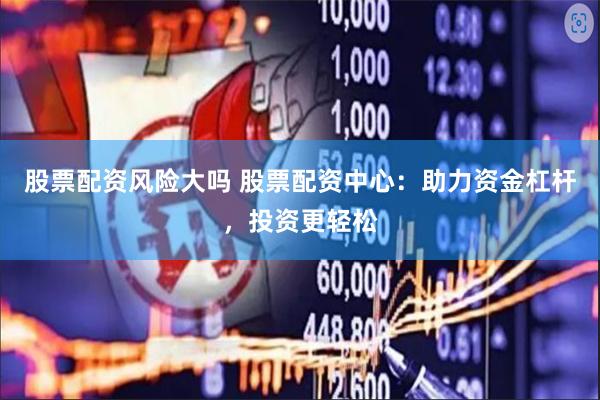 股票配资风险大吗 股票配资中心：助力资金杠杆，投资更轻松