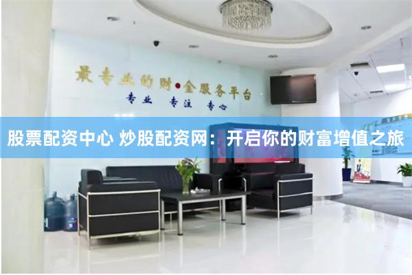 股票配资中心 炒股配资网：开启你的财富增值之旅