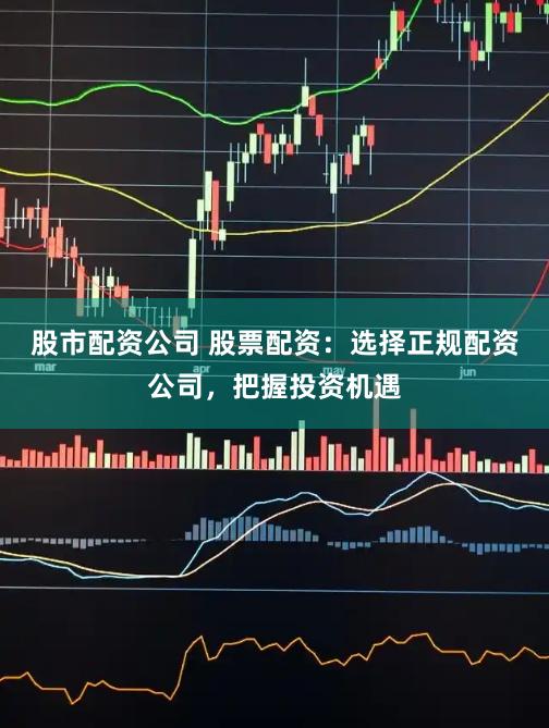 股市配资公司 股票配资：选择正规配资公司，把握投资机遇
