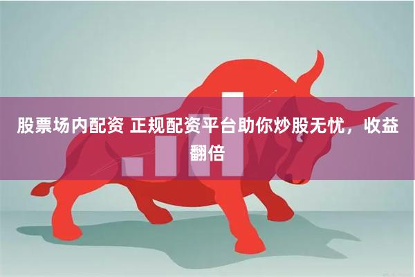 股票场内配资 正规配资平台助你炒股无忧，收益翻倍