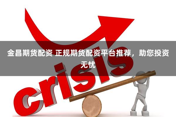 金昌期货配资 正规期货配资平台推荐，助您投资无忧