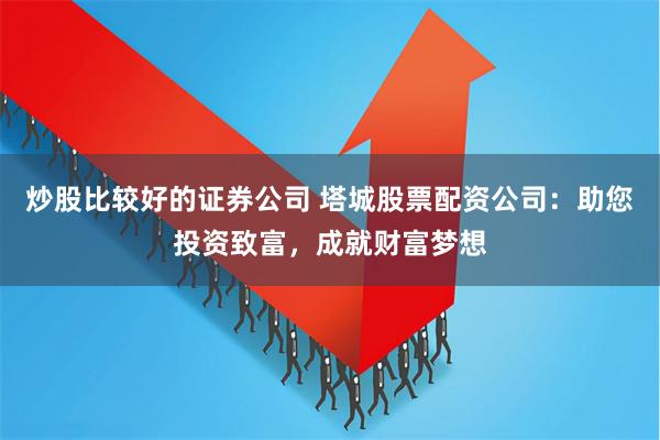 炒股比较好的证券公司 塔城股票配资公司：助您投资致富，成就财富梦想
