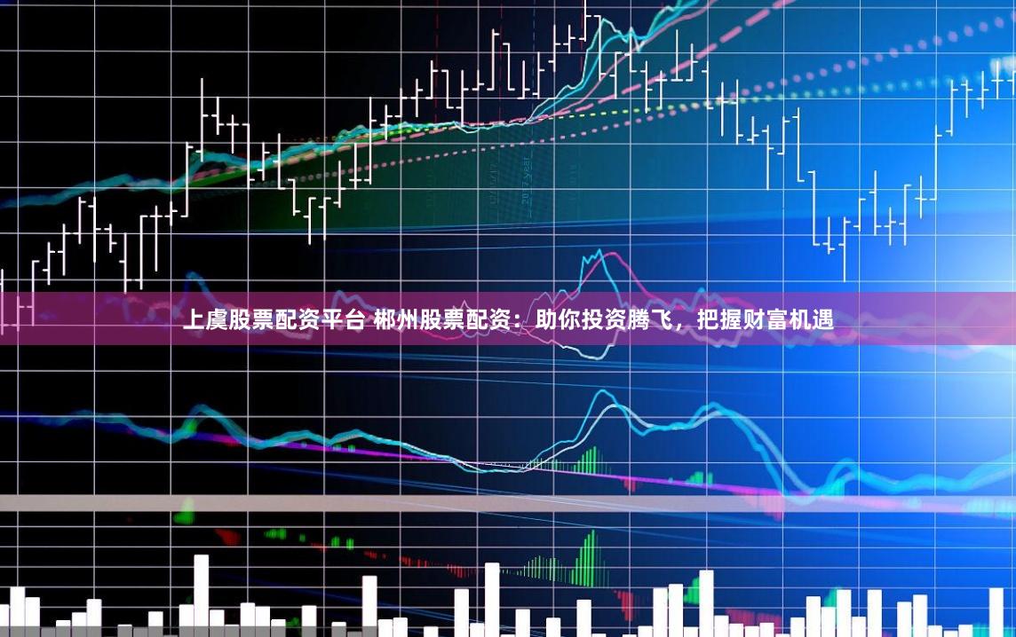 上虞股票配资平台 郴州股票配资：助你投资腾飞，把握财富机遇