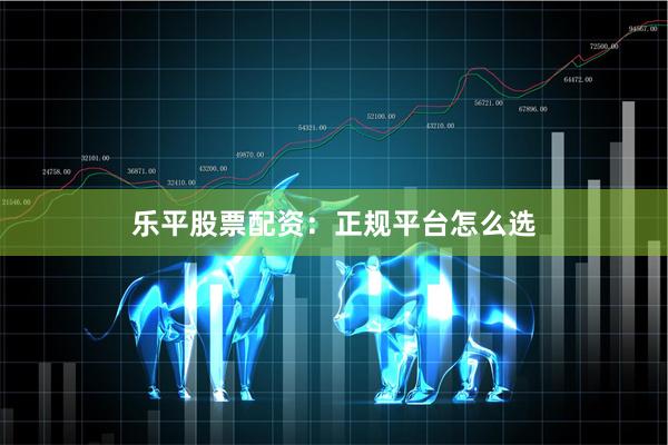 乐平股票配资：正规平台怎么选